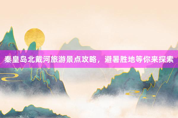 秦皇岛北戴河旅游景点攻略，避暑胜地等你来探索