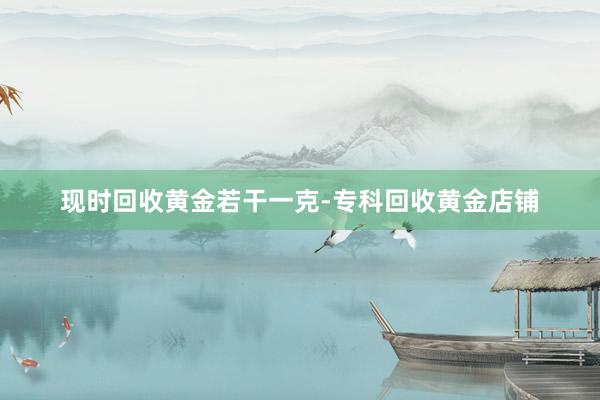 现时回收黄金若干一克-专科回收黄金店铺